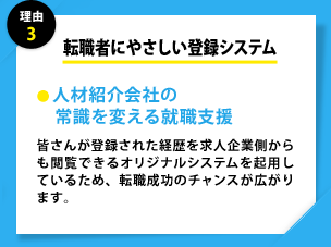 理由3 転職者にやさしい登録システム ●人材紹介会社の　常識を変える就職支援 皆さんが登録された経歴を求人企業側からも閲覧できるオリジナルシステムを起用しているため、転職成功のチャンスが広がります。