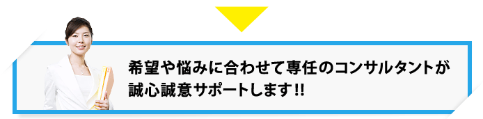 希望や悩みに合わせて専任のコンサルタントが誠心誠意サポートします!!