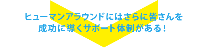 ヒューマンアラウンドにはさらに皆さんを成功に導くサポート体制がある！