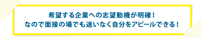 希望する企業への志望動機が明確！ なので面接の場でも迷いなく自分をアピールできる！