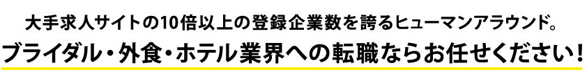 大手求人サイトの10倍以上の登録企業数を誇るヒューマンアラウンド。ブライダル・外食・ホテル業界への転職ならお任せください！