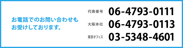 お電話でのお問い合わせもお受けしております。代表番号:06-4793-0111 大阪本社:06-4793-0113 東京オフィス:03-5348-4601